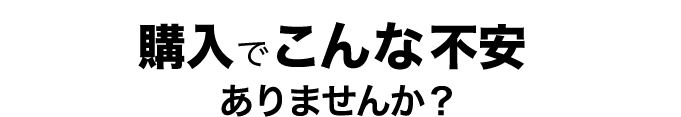購入でこんな不安ありませんか？